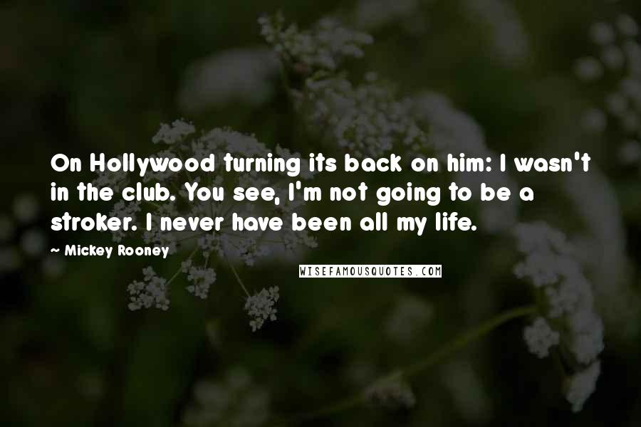 Mickey Rooney Quotes: On Hollywood turning its back on him: I wasn't in the club. You see, I'm not going to be a stroker. I never have been all my life.