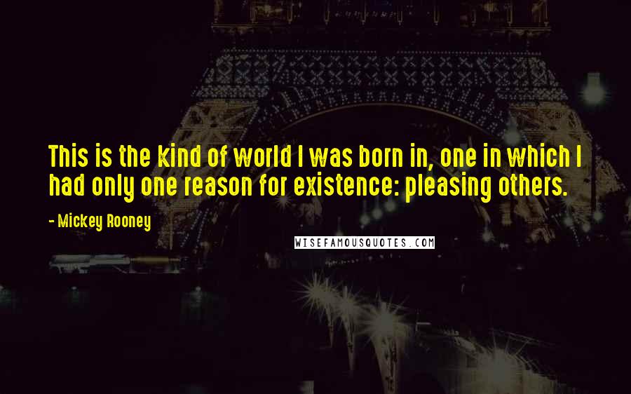 Mickey Rooney Quotes: This is the kind of world I was born in, one in which I had only one reason for existence: pleasing others.