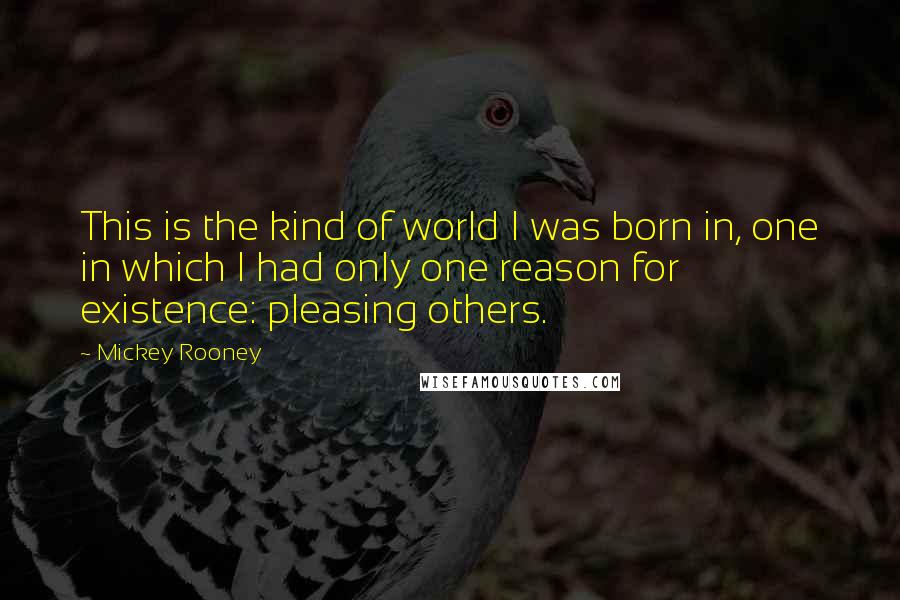Mickey Rooney Quotes: This is the kind of world I was born in, one in which I had only one reason for existence: pleasing others.