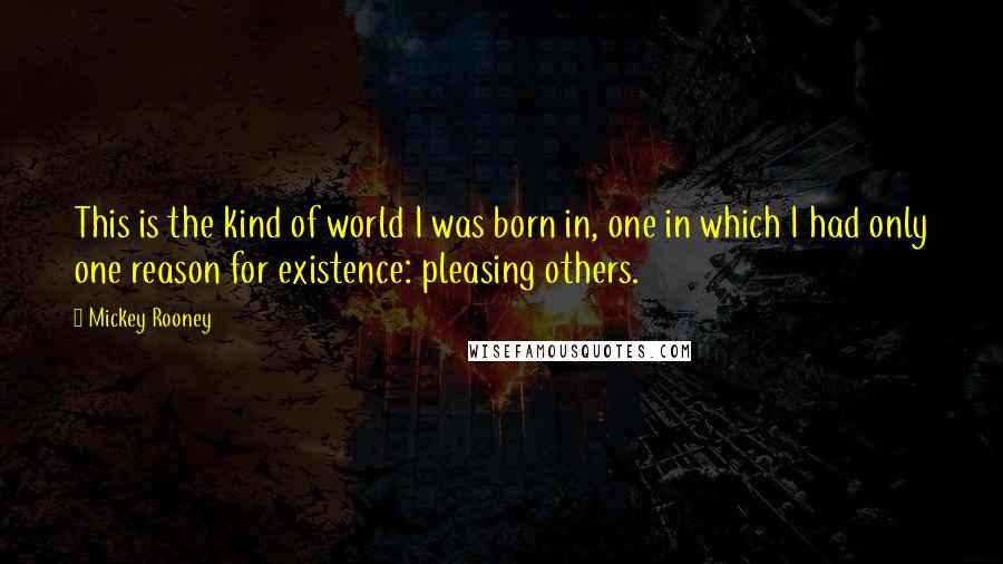 Mickey Rooney Quotes: This is the kind of world I was born in, one in which I had only one reason for existence: pleasing others.