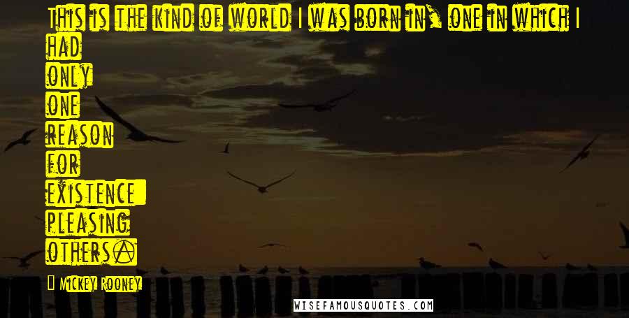 Mickey Rooney Quotes: This is the kind of world I was born in, one in which I had only one reason for existence: pleasing others.