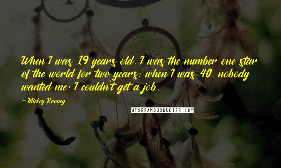 Mickey Rooney Quotes: When I was 19 years old, I was the number one star of the world for two years; when I was 40, nobody wanted me; I couldn't get a job.