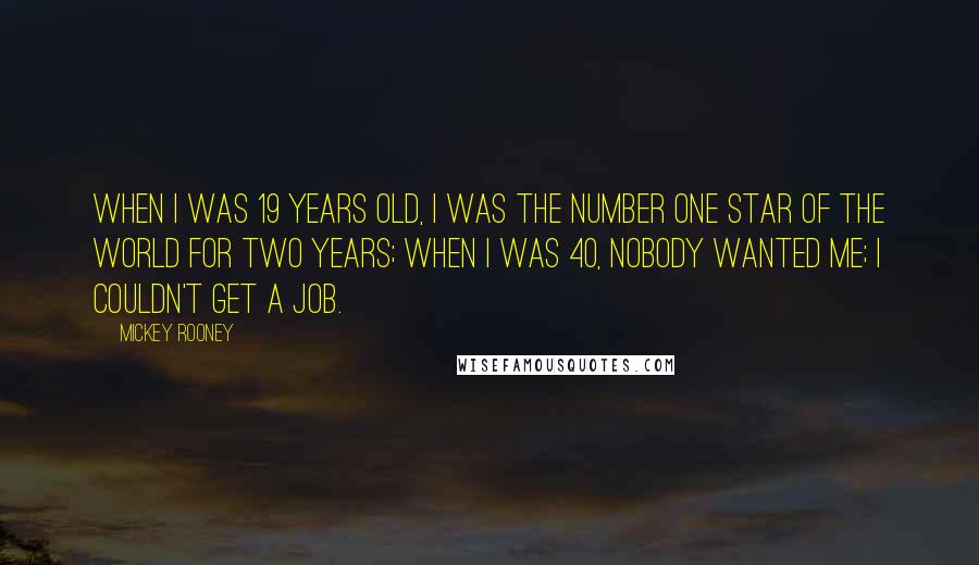 Mickey Rooney Quotes: When I was 19 years old, I was the number one star of the world for two years; when I was 40, nobody wanted me; I couldn't get a job.