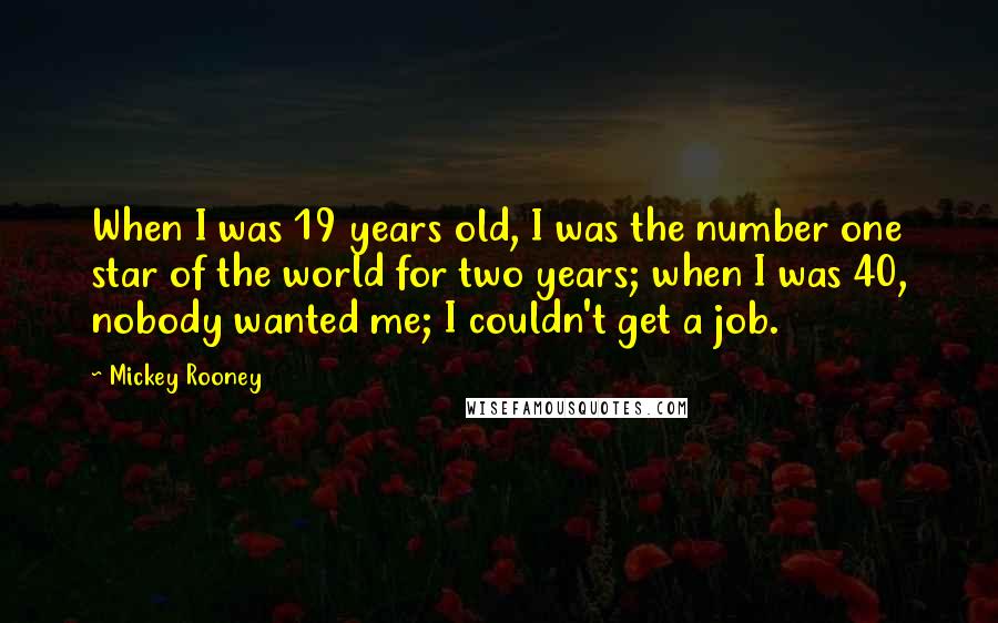 Mickey Rooney Quotes: When I was 19 years old, I was the number one star of the world for two years; when I was 40, nobody wanted me; I couldn't get a job.