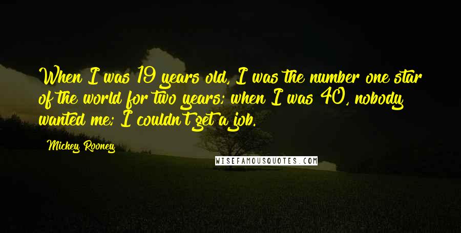 Mickey Rooney Quotes: When I was 19 years old, I was the number one star of the world for two years; when I was 40, nobody wanted me; I couldn't get a job.