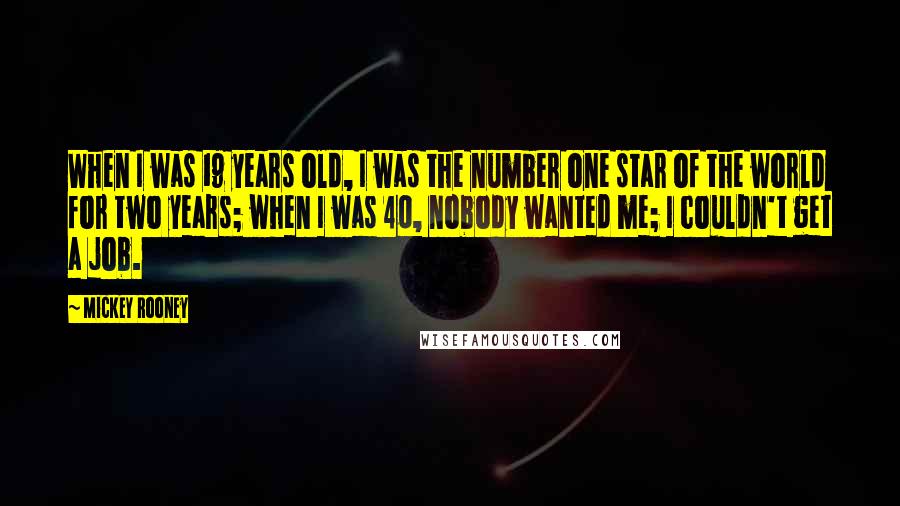 Mickey Rooney Quotes: When I was 19 years old, I was the number one star of the world for two years; when I was 40, nobody wanted me; I couldn't get a job.