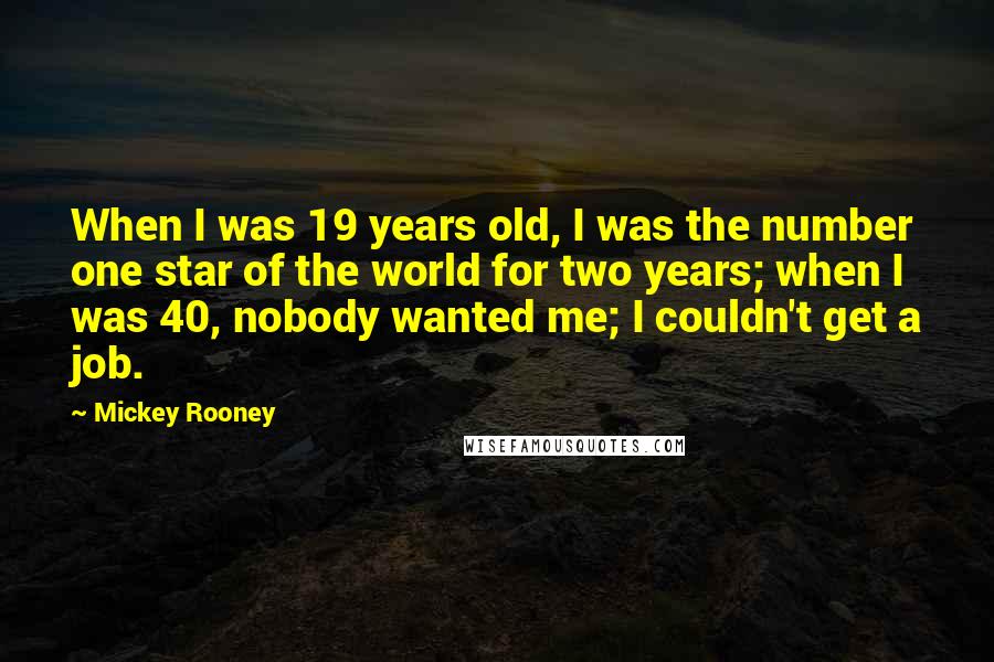 Mickey Rooney Quotes: When I was 19 years old, I was the number one star of the world for two years; when I was 40, nobody wanted me; I couldn't get a job.