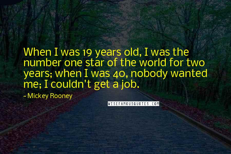 Mickey Rooney Quotes: When I was 19 years old, I was the number one star of the world for two years; when I was 40, nobody wanted me; I couldn't get a job.