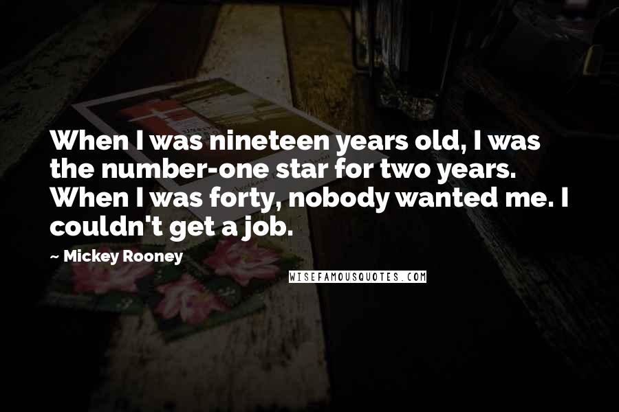 Mickey Rooney Quotes: When I was nineteen years old, I was the number-one star for two years. When I was forty, nobody wanted me. I couldn't get a job.