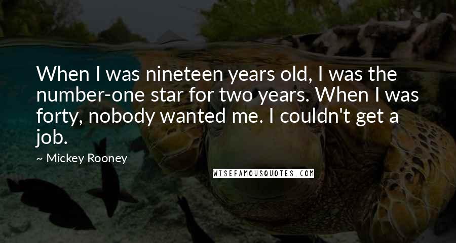 Mickey Rooney Quotes: When I was nineteen years old, I was the number-one star for two years. When I was forty, nobody wanted me. I couldn't get a job.