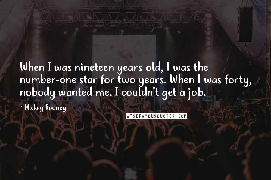 Mickey Rooney Quotes: When I was nineteen years old, I was the number-one star for two years. When I was forty, nobody wanted me. I couldn't get a job.