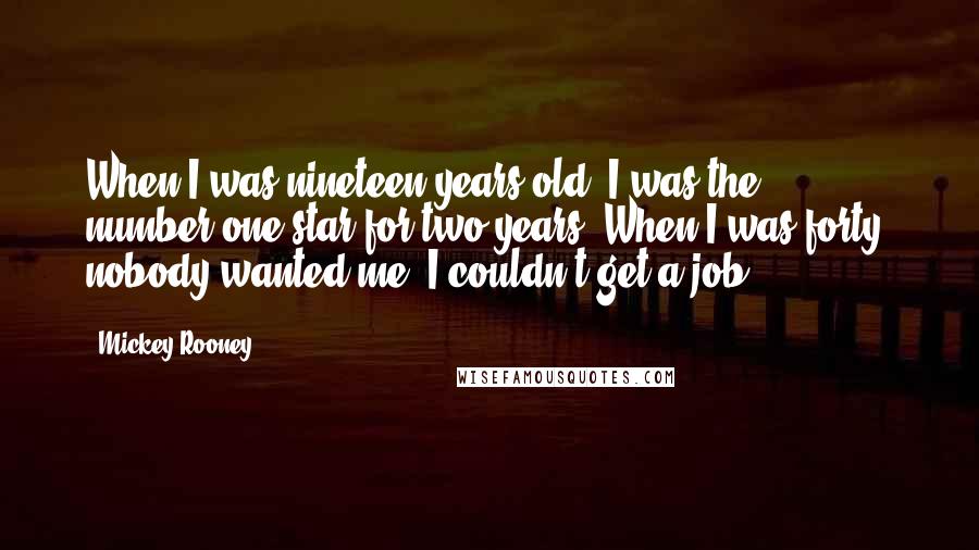 Mickey Rooney Quotes: When I was nineteen years old, I was the number-one star for two years. When I was forty, nobody wanted me. I couldn't get a job.