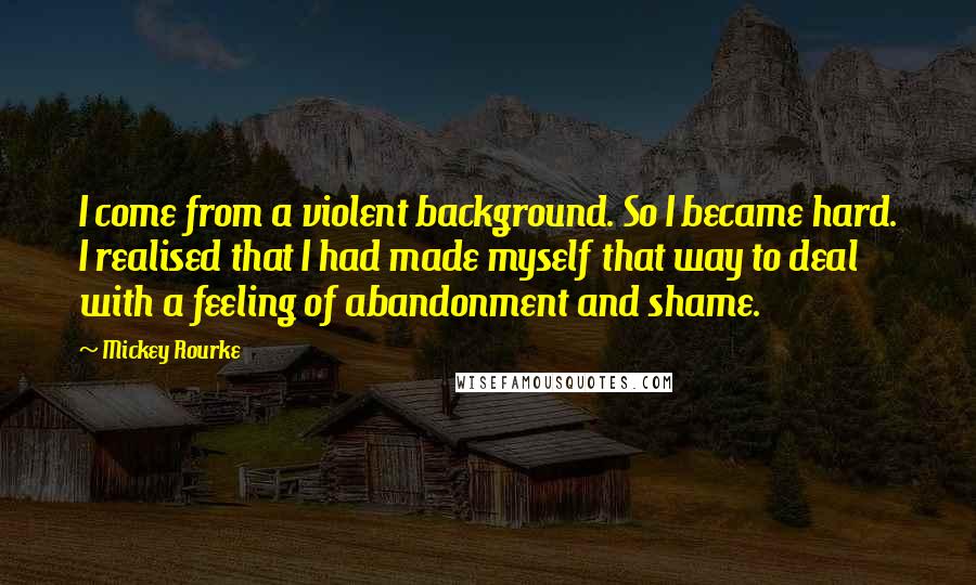 Mickey Rourke Quotes: I come from a violent background. So I became hard. I realised that I had made myself that way to deal with a feeling of abandonment and shame.