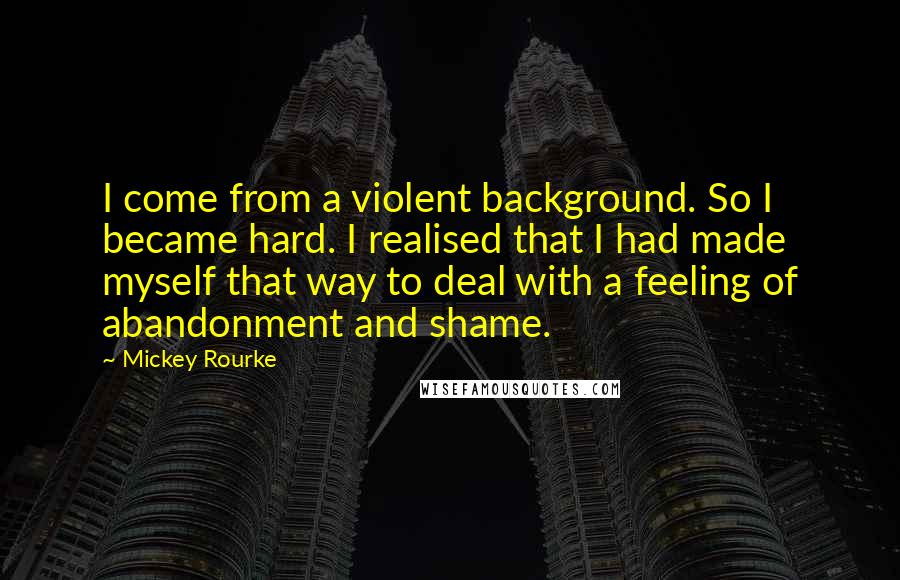 Mickey Rourke Quotes: I come from a violent background. So I became hard. I realised that I had made myself that way to deal with a feeling of abandonment and shame.