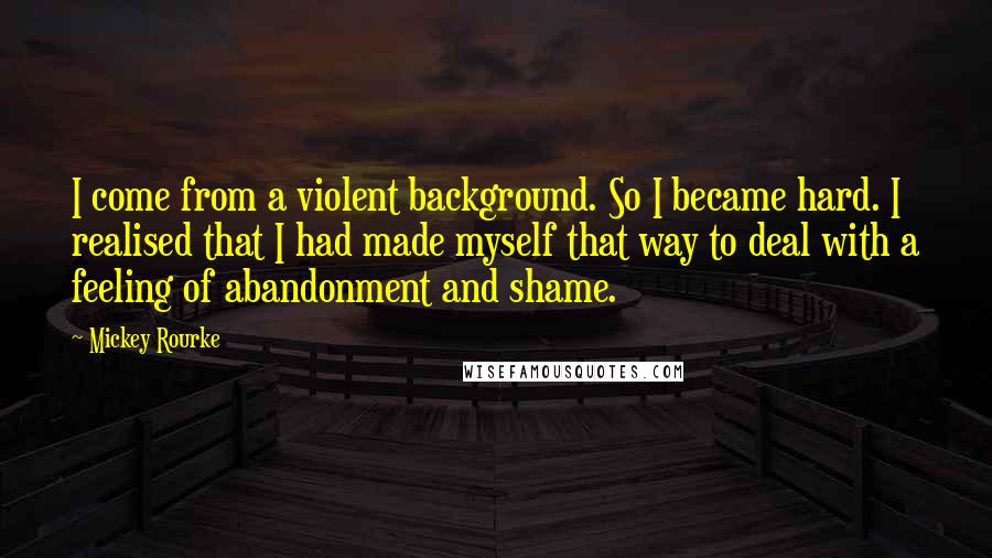 Mickey Rourke Quotes: I come from a violent background. So I became hard. I realised that I had made myself that way to deal with a feeling of abandonment and shame.