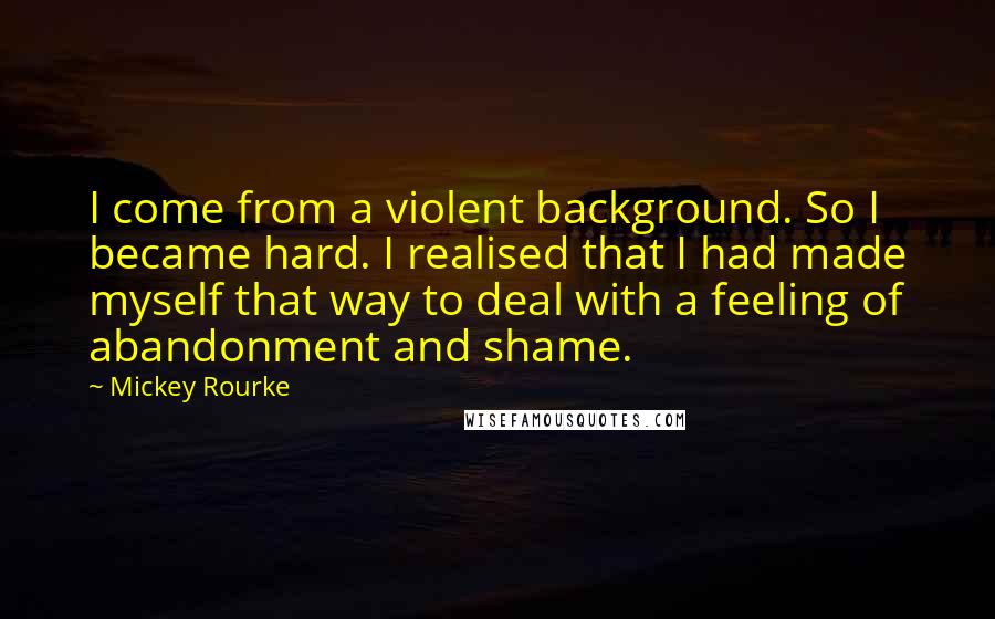 Mickey Rourke Quotes: I come from a violent background. So I became hard. I realised that I had made myself that way to deal with a feeling of abandonment and shame.