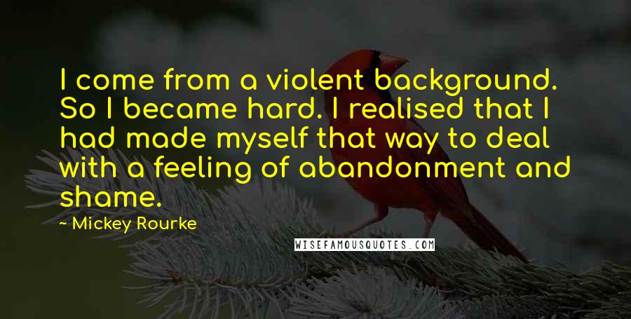 Mickey Rourke Quotes: I come from a violent background. So I became hard. I realised that I had made myself that way to deal with a feeling of abandonment and shame.