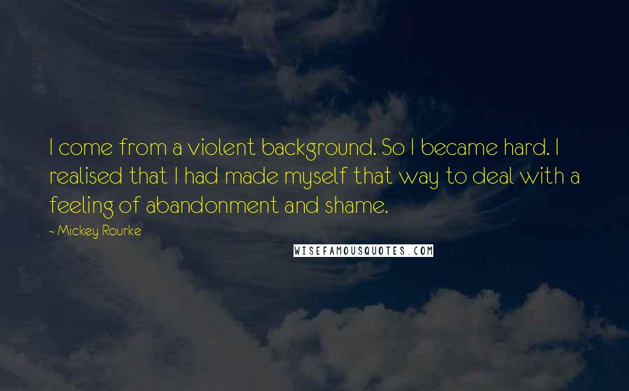 Mickey Rourke Quotes: I come from a violent background. So I became hard. I realised that I had made myself that way to deal with a feeling of abandonment and shame.