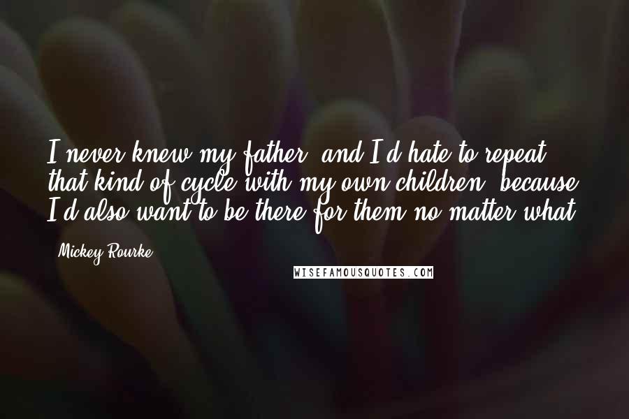 Mickey Rourke Quotes: I never knew my father, and I'd hate to repeat that kind of cycle with my own children, because I'd also want to be there for them no matter what.