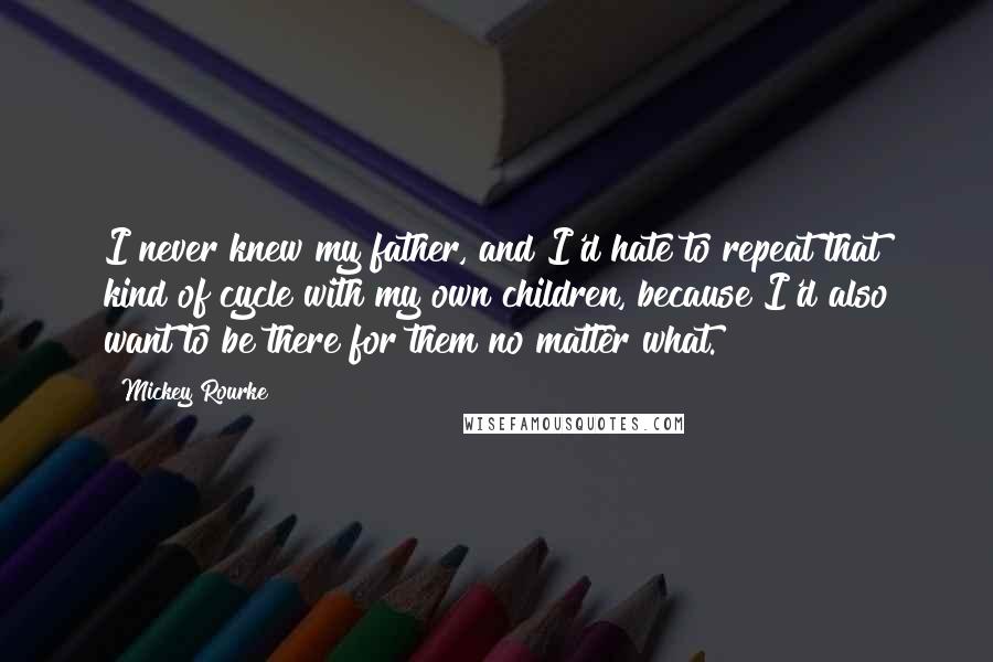 Mickey Rourke Quotes: I never knew my father, and I'd hate to repeat that kind of cycle with my own children, because I'd also want to be there for them no matter what.