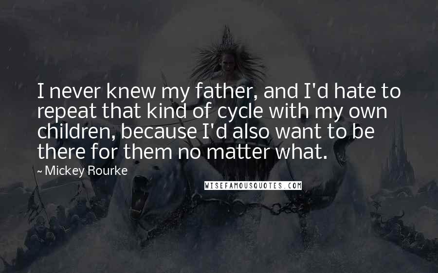 Mickey Rourke Quotes: I never knew my father, and I'd hate to repeat that kind of cycle with my own children, because I'd also want to be there for them no matter what.