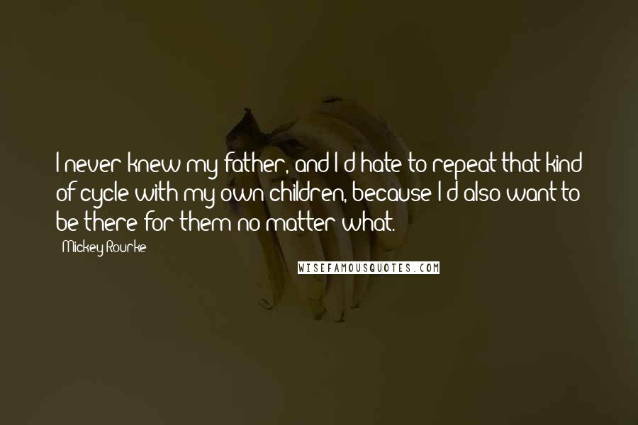 Mickey Rourke Quotes: I never knew my father, and I'd hate to repeat that kind of cycle with my own children, because I'd also want to be there for them no matter what.