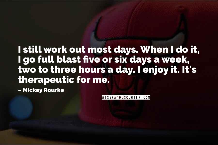 Mickey Rourke Quotes: I still work out most days. When I do it, I go full blast five or six days a week, two to three hours a day. I enjoy it. It's therapeutic for me.