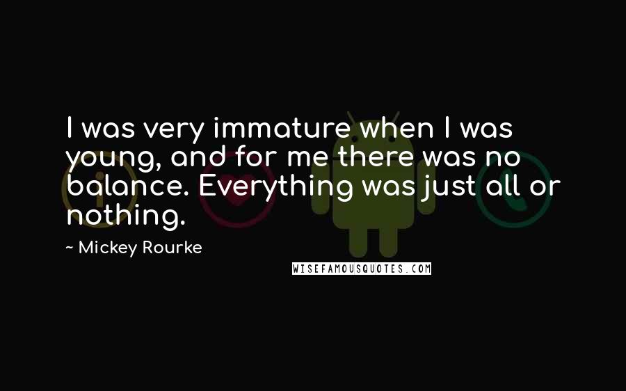 Mickey Rourke Quotes: I was very immature when I was young, and for me there was no balance. Everything was just all or nothing.