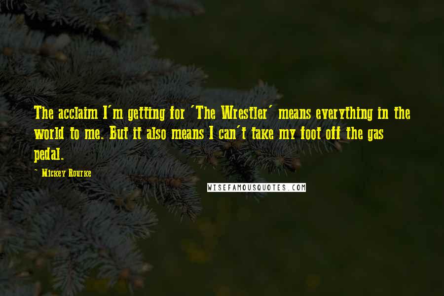 Mickey Rourke Quotes: The acclaim I'm getting for 'The Wrestler' means everything in the world to me. But it also means I can't take my foot off the gas pedal.