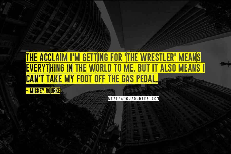 Mickey Rourke Quotes: The acclaim I'm getting for 'The Wrestler' means everything in the world to me. But it also means I can't take my foot off the gas pedal.