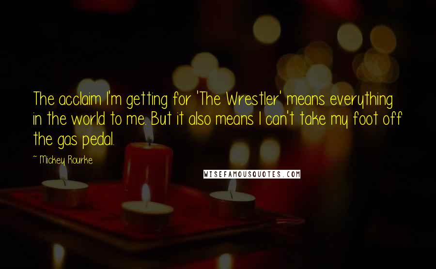 Mickey Rourke Quotes: The acclaim I'm getting for 'The Wrestler' means everything in the world to me. But it also means I can't take my foot off the gas pedal.