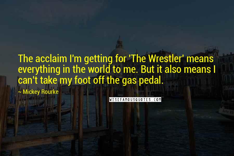 Mickey Rourke Quotes: The acclaim I'm getting for 'The Wrestler' means everything in the world to me. But it also means I can't take my foot off the gas pedal.