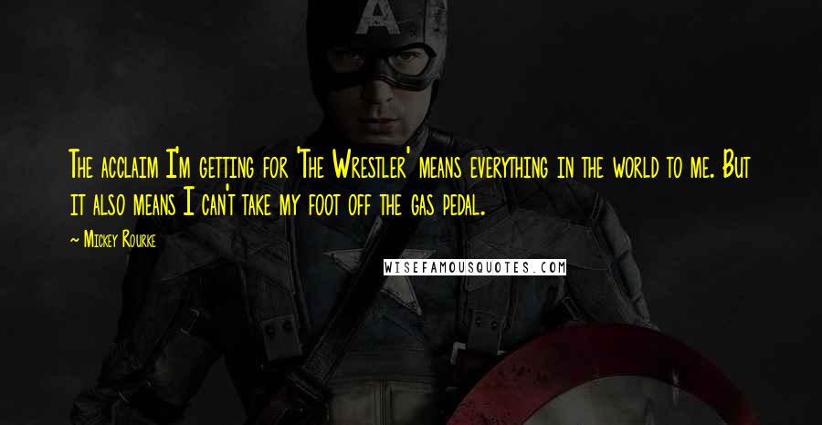 Mickey Rourke Quotes: The acclaim I'm getting for 'The Wrestler' means everything in the world to me. But it also means I can't take my foot off the gas pedal.