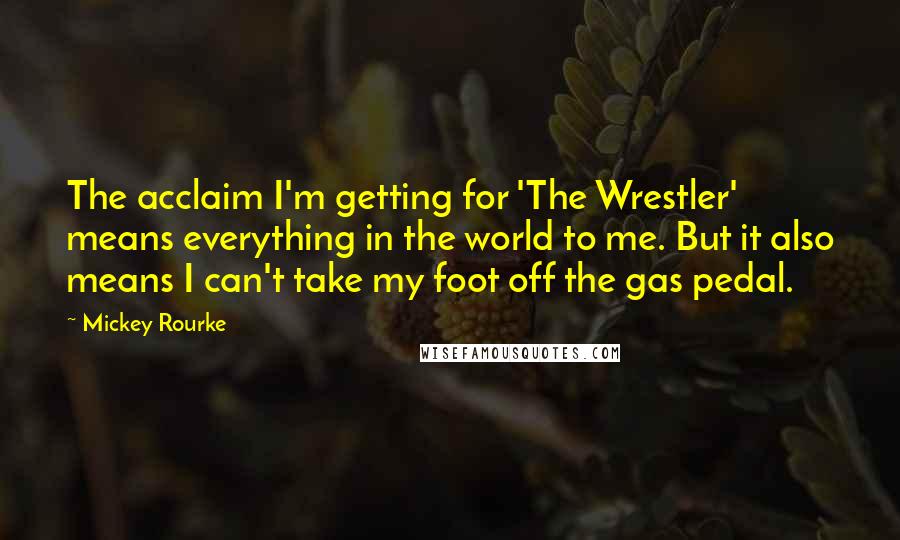 Mickey Rourke Quotes: The acclaim I'm getting for 'The Wrestler' means everything in the world to me. But it also means I can't take my foot off the gas pedal.