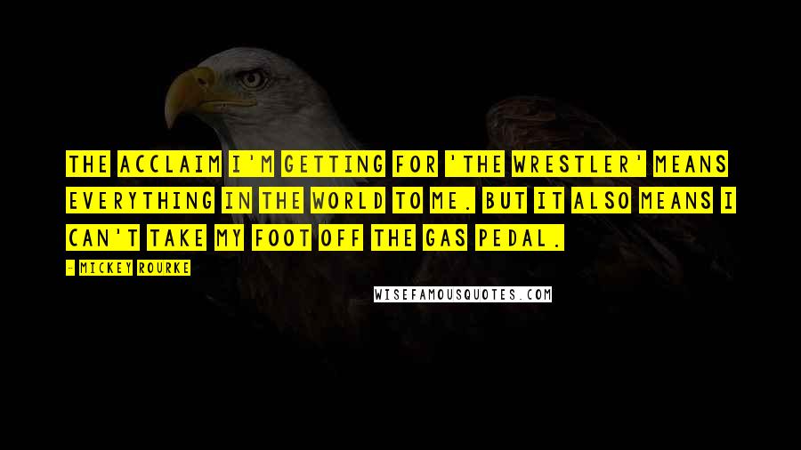 Mickey Rourke Quotes: The acclaim I'm getting for 'The Wrestler' means everything in the world to me. But it also means I can't take my foot off the gas pedal.