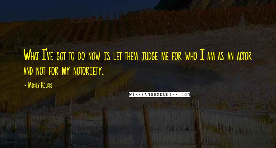 Mickey Rourke Quotes: What I've got to do now is let them judge me for who I am as an actor and not for my notoriety.