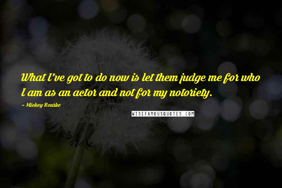 Mickey Rourke Quotes: What I've got to do now is let them judge me for who I am as an actor and not for my notoriety.