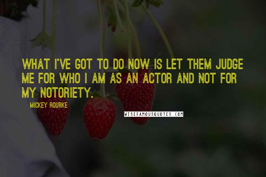 Mickey Rourke Quotes: What I've got to do now is let them judge me for who I am as an actor and not for my notoriety.