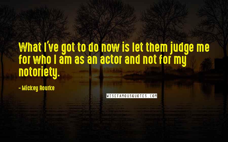 Mickey Rourke Quotes: What I've got to do now is let them judge me for who I am as an actor and not for my notoriety.