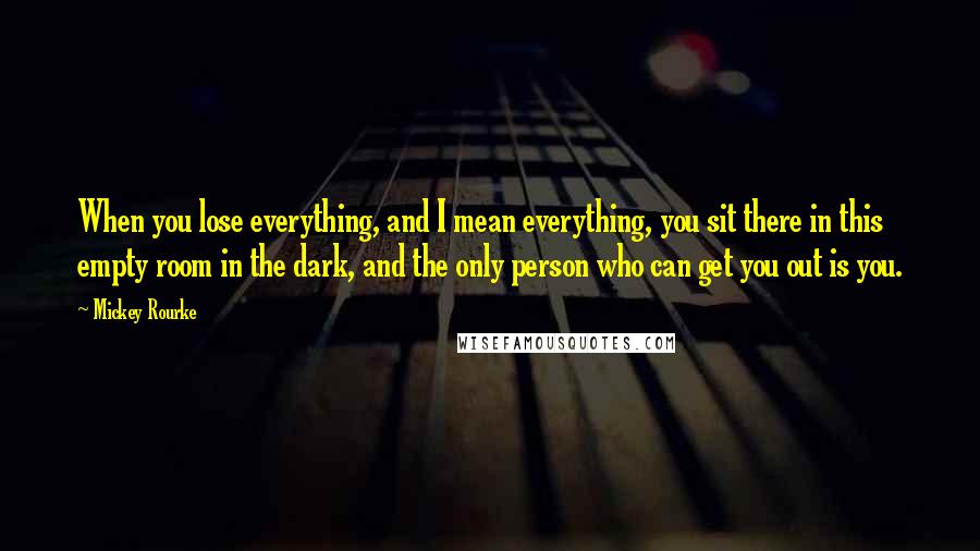 Mickey Rourke Quotes: When you lose everything, and I mean everything, you sit there in this empty room in the dark, and the only person who can get you out is you.