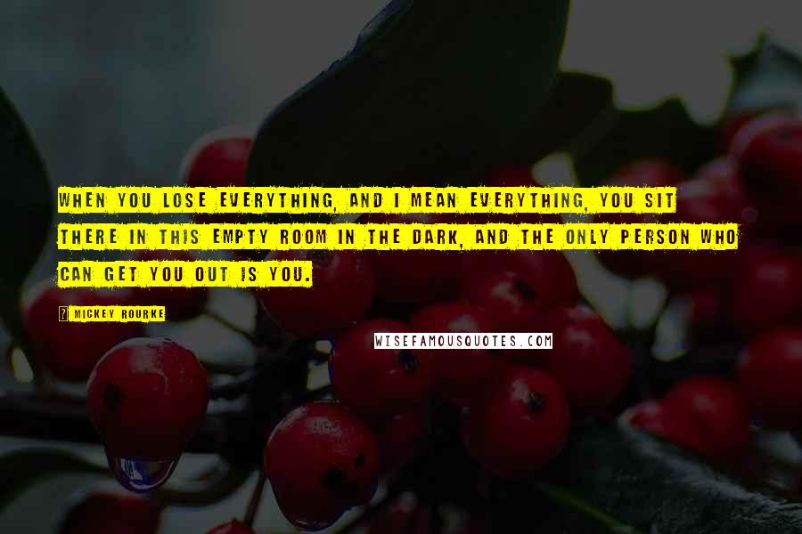 Mickey Rourke Quotes: When you lose everything, and I mean everything, you sit there in this empty room in the dark, and the only person who can get you out is you.