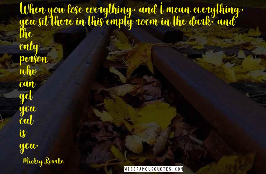 Mickey Rourke Quotes: When you lose everything, and I mean everything, you sit there in this empty room in the dark, and the only person who can get you out is you.