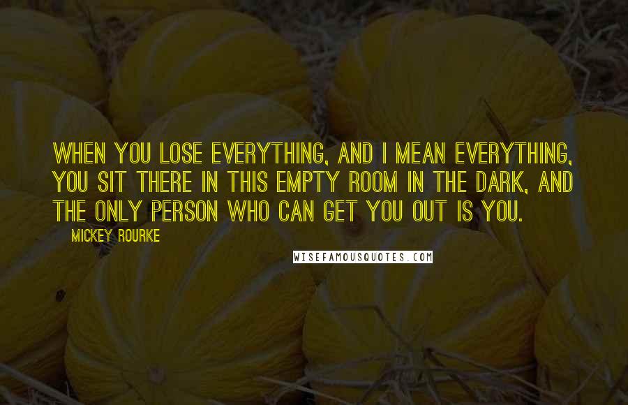 Mickey Rourke Quotes: When you lose everything, and I mean everything, you sit there in this empty room in the dark, and the only person who can get you out is you.