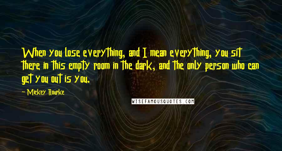 Mickey Rourke Quotes: When you lose everything, and I mean everything, you sit there in this empty room in the dark, and the only person who can get you out is you.