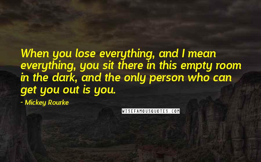 Mickey Rourke Quotes: When you lose everything, and I mean everything, you sit there in this empty room in the dark, and the only person who can get you out is you.