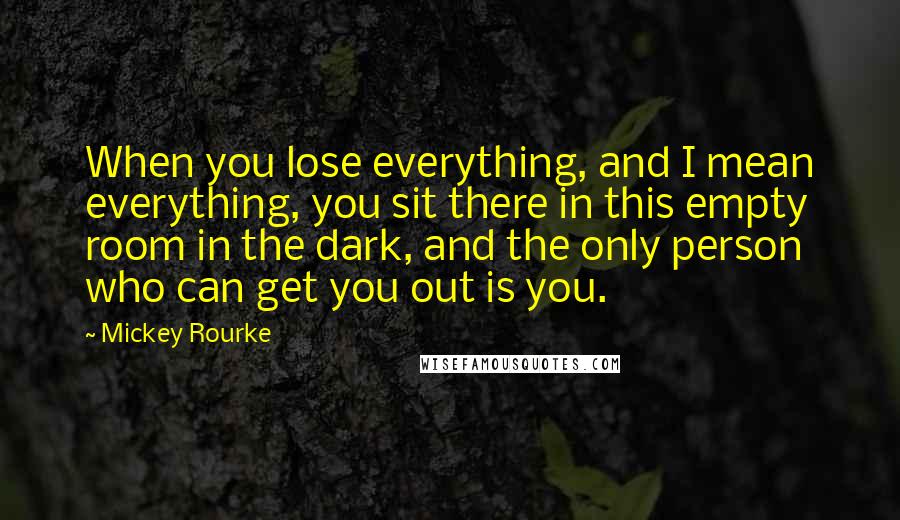 Mickey Rourke Quotes: When you lose everything, and I mean everything, you sit there in this empty room in the dark, and the only person who can get you out is you.