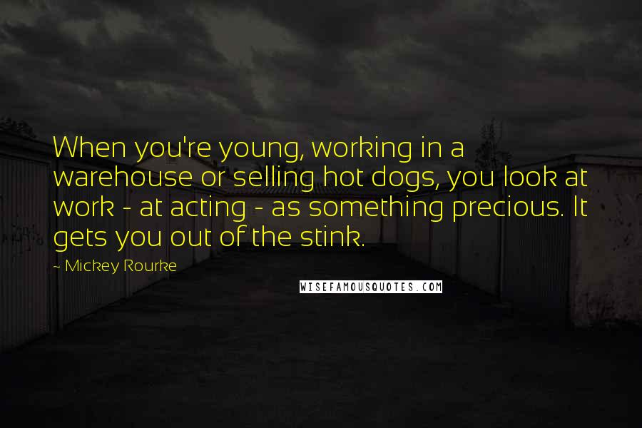 Mickey Rourke Quotes: When you're young, working in a warehouse or selling hot dogs, you look at work - at acting - as something precious. It gets you out of the stink.