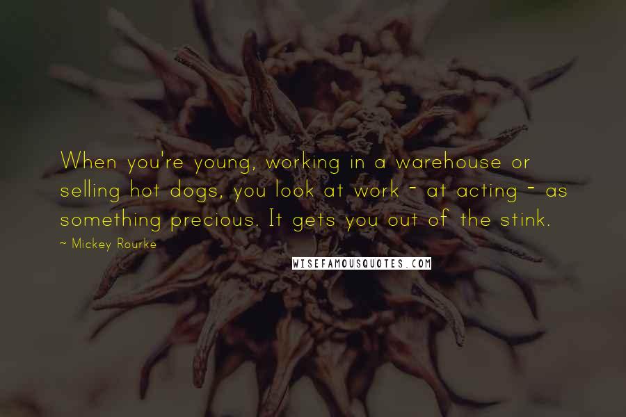 Mickey Rourke Quotes: When you're young, working in a warehouse or selling hot dogs, you look at work - at acting - as something precious. It gets you out of the stink.