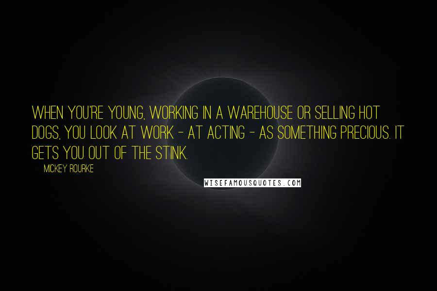 Mickey Rourke Quotes: When you're young, working in a warehouse or selling hot dogs, you look at work - at acting - as something precious. It gets you out of the stink.