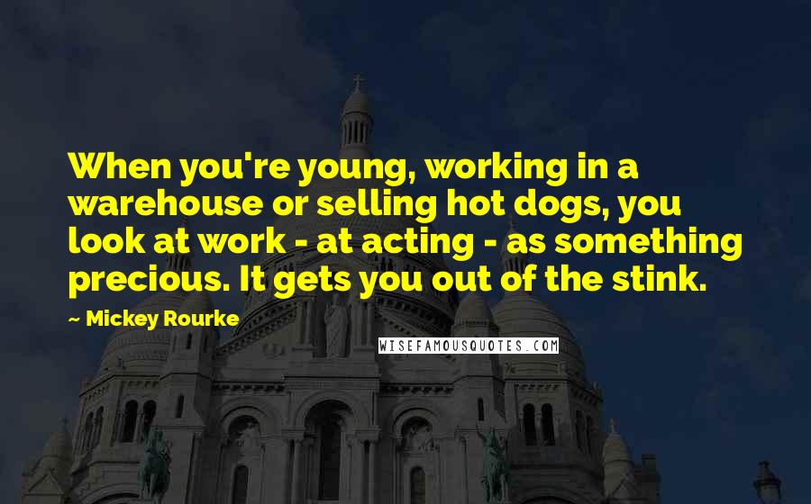 Mickey Rourke Quotes: When you're young, working in a warehouse or selling hot dogs, you look at work - at acting - as something precious. It gets you out of the stink.